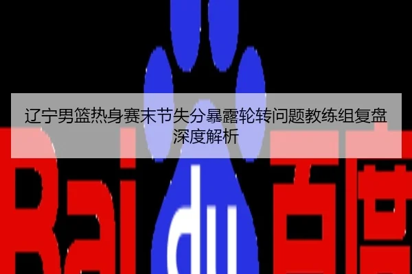 辽宁男篮热身赛末节失分暴露轮转问题教练组复盘深度解析