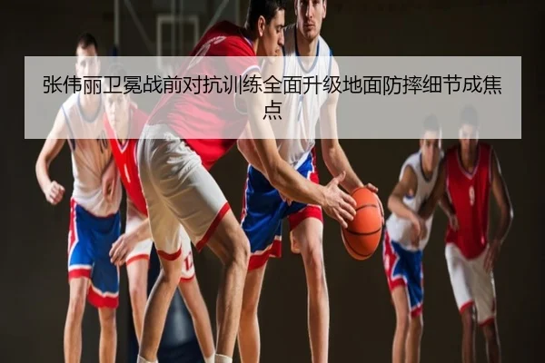张伟丽卫冕战前对抗训练全面升级地面防摔细节成焦点