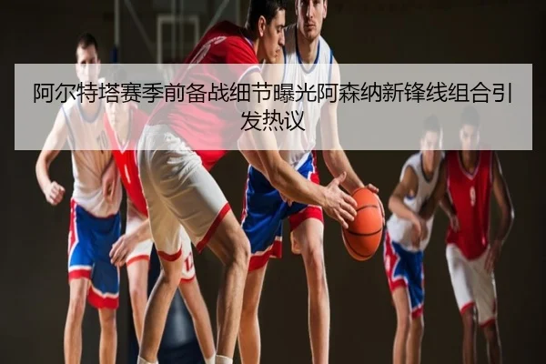 阿尔特塔赛季前备战细节曝光阿森纳新锋线组合引发热议