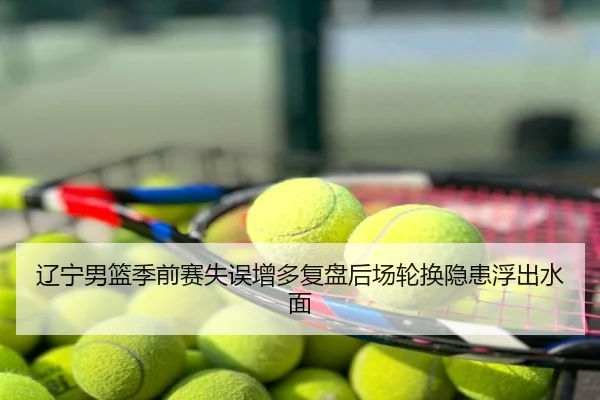 辽宁男篮季前赛失误增多复盘后场轮换隐患浮出水面