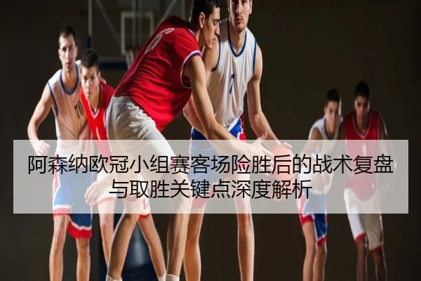 阿森纳欧冠小组赛客场险胜后的战术复盘与取胜关键点深度解析